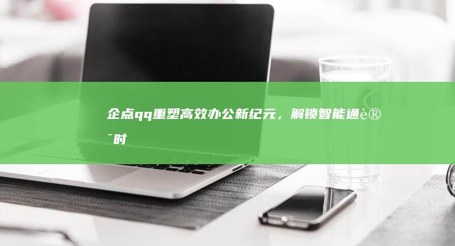 企点qq：重塑高效办公新纪元，解锁智能通讯时代